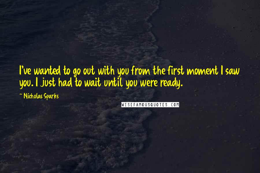 Nicholas Sparks Quotes: I've wanted to go out with you from the first moment I saw you. I just had to wait until you were ready.