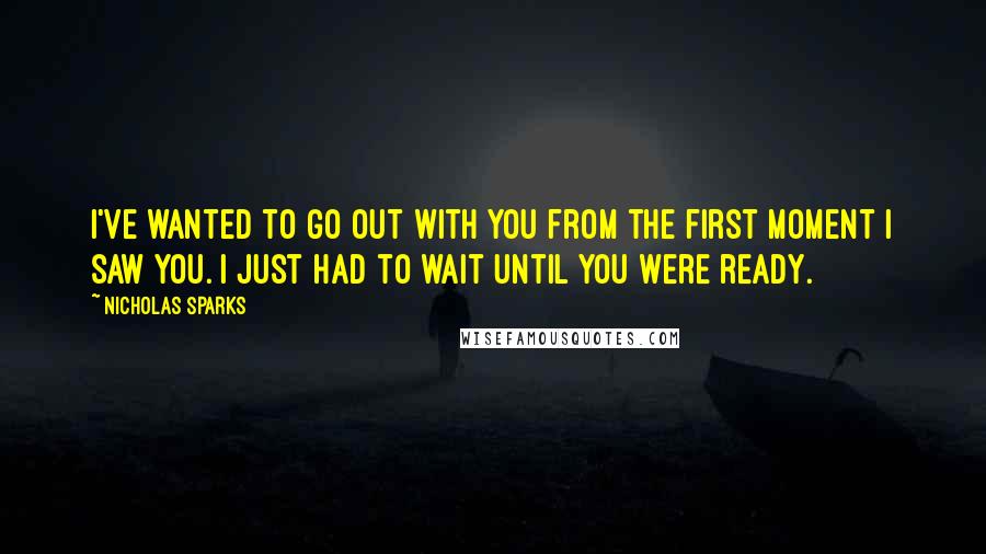 Nicholas Sparks Quotes: I've wanted to go out with you from the first moment I saw you. I just had to wait until you were ready.