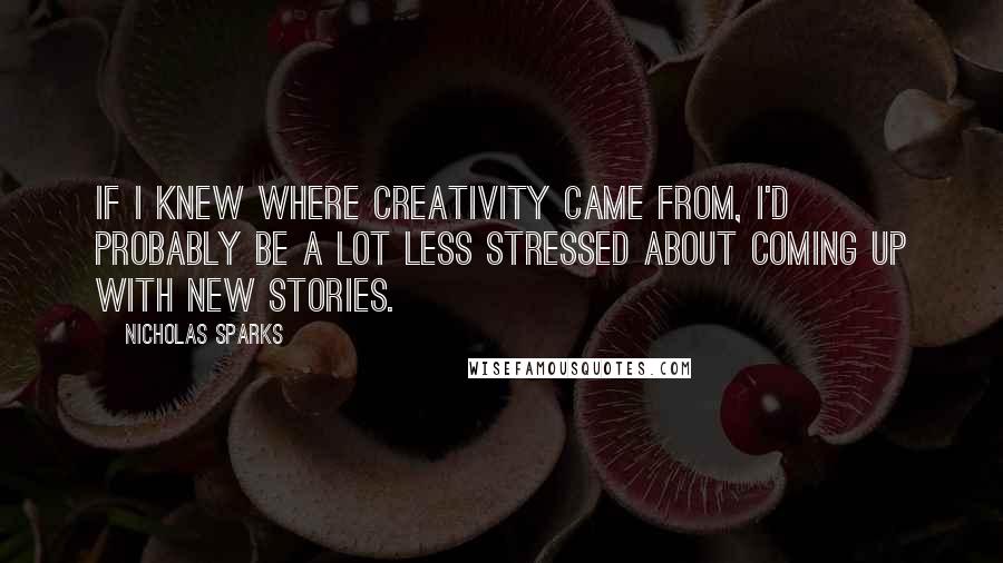 Nicholas Sparks Quotes: If I knew where creativity came from, I'd probably be a lot less stressed about coming up with new stories.