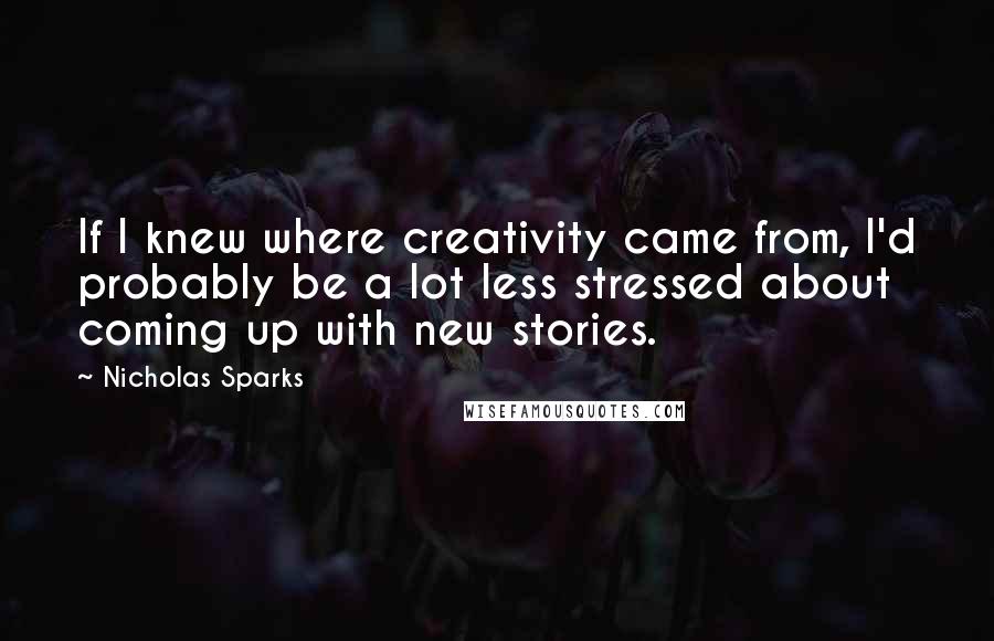 Nicholas Sparks Quotes: If I knew where creativity came from, I'd probably be a lot less stressed about coming up with new stories.