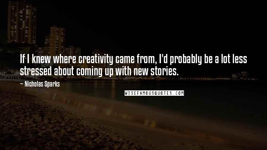 Nicholas Sparks Quotes: If I knew where creativity came from, I'd probably be a lot less stressed about coming up with new stories.