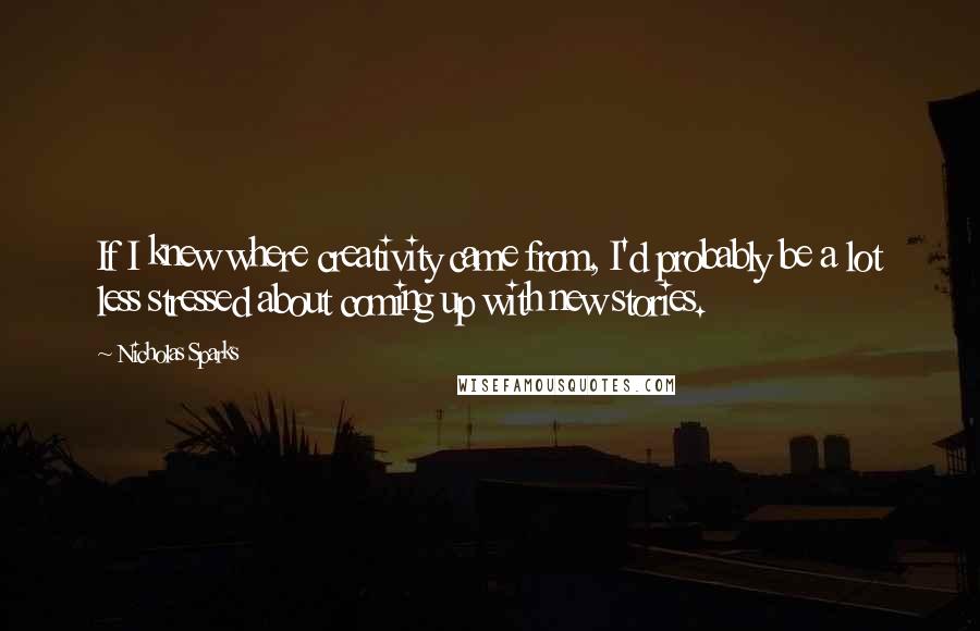 Nicholas Sparks Quotes: If I knew where creativity came from, I'd probably be a lot less stressed about coming up with new stories.