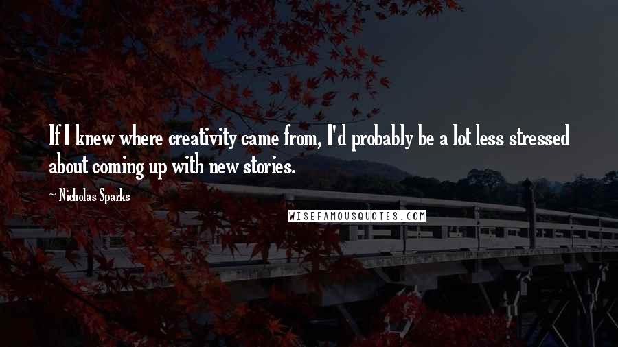 Nicholas Sparks Quotes: If I knew where creativity came from, I'd probably be a lot less stressed about coming up with new stories.