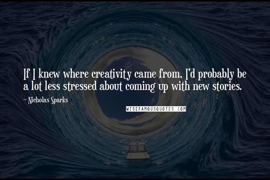 Nicholas Sparks Quotes: If I knew where creativity came from, I'd probably be a lot less stressed about coming up with new stories.