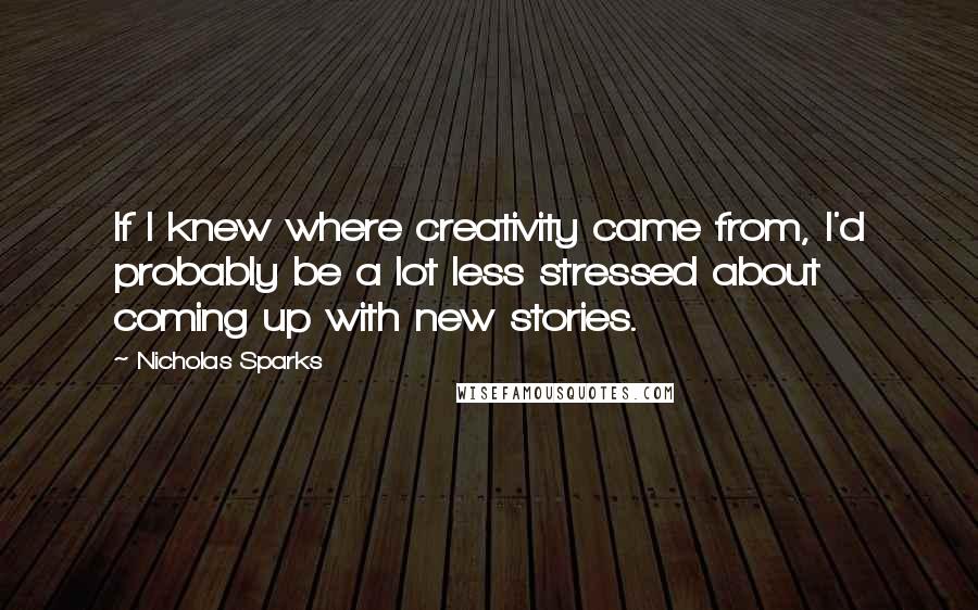 Nicholas Sparks Quotes: If I knew where creativity came from, I'd probably be a lot less stressed about coming up with new stories.