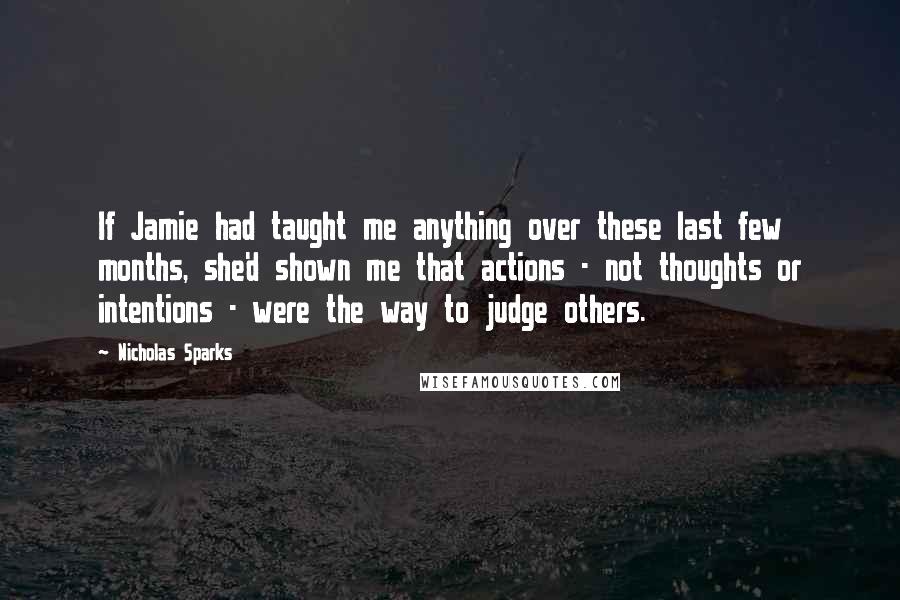 Nicholas Sparks Quotes: If Jamie had taught me anything over these last few months, she'd shown me that actions - not thoughts or intentions - were the way to judge others.