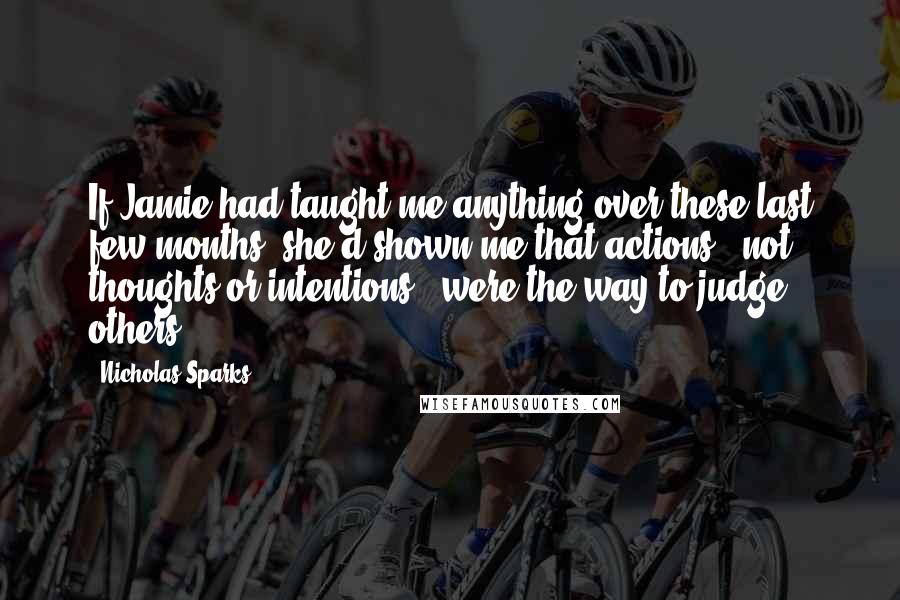 Nicholas Sparks Quotes: If Jamie had taught me anything over these last few months, she'd shown me that actions - not thoughts or intentions - were the way to judge others.