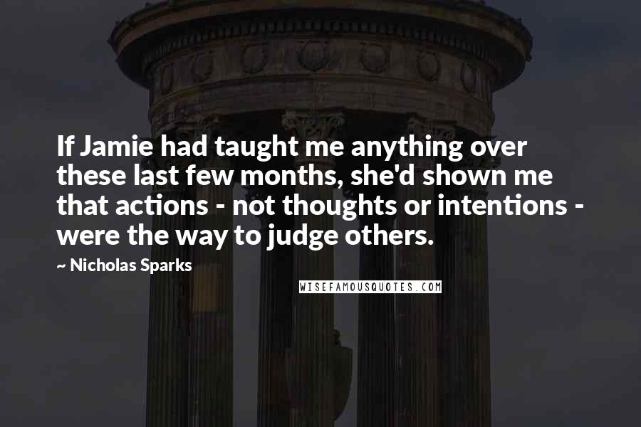 Nicholas Sparks Quotes: If Jamie had taught me anything over these last few months, she'd shown me that actions - not thoughts or intentions - were the way to judge others.