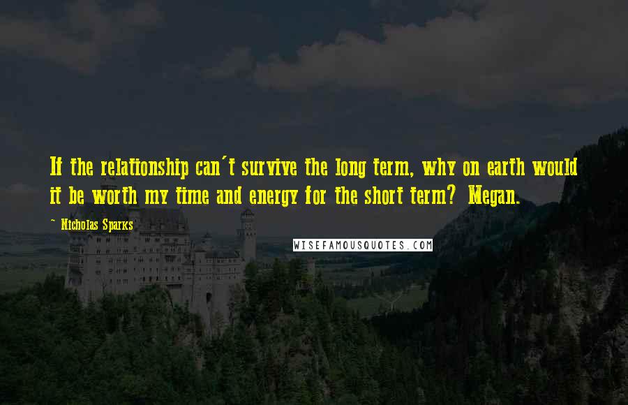 Nicholas Sparks Quotes: If the relationship can't survive the long term, why on earth would it be worth my time and energy for the short term? Megan.