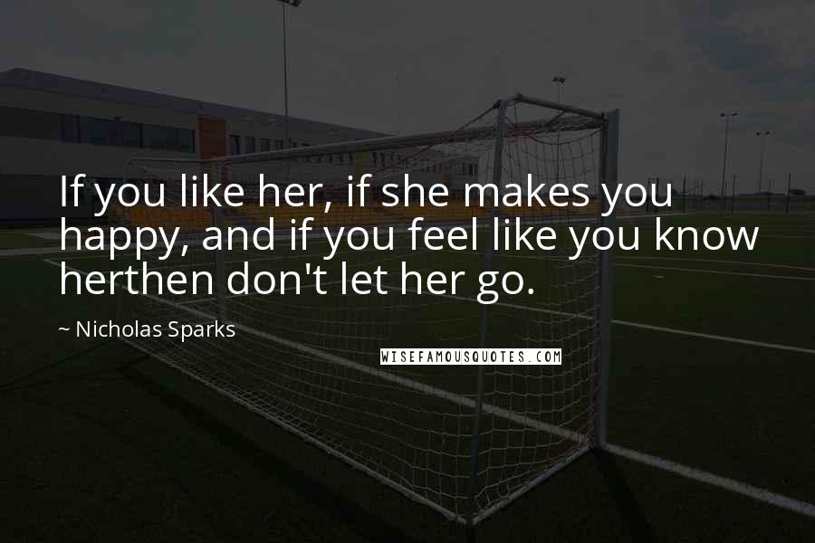 Nicholas Sparks Quotes: If you like her, if she makes you happy, and if you feel like you know herthen don't let her go.