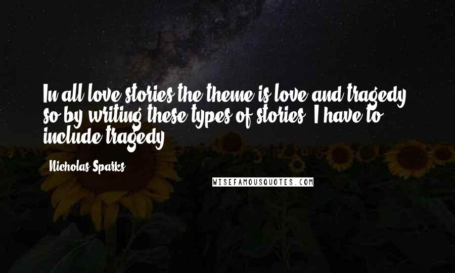 Nicholas Sparks Quotes: In all love stories the theme is love and tragedy, so by writing these types of stories, I have to include tragedy.