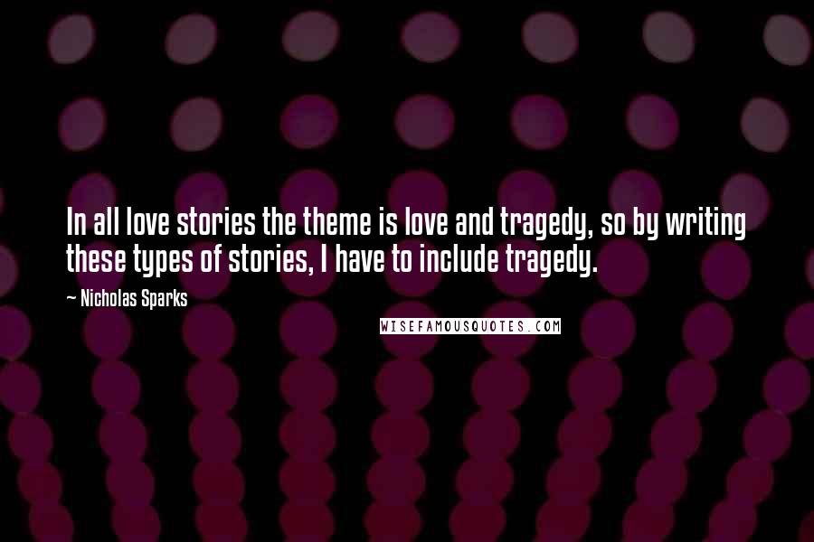 Nicholas Sparks Quotes: In all love stories the theme is love and tragedy, so by writing these types of stories, I have to include tragedy.