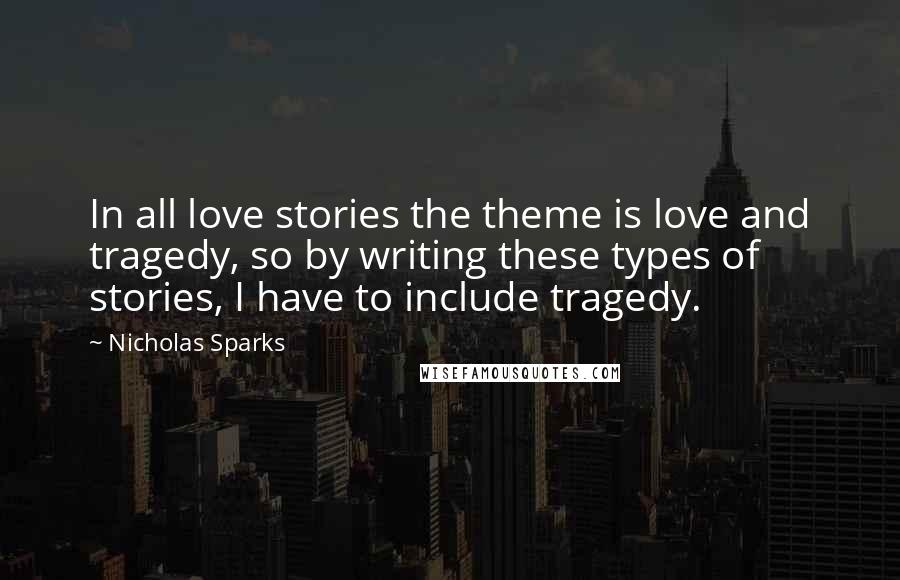 Nicholas Sparks Quotes: In all love stories the theme is love and tragedy, so by writing these types of stories, I have to include tragedy.