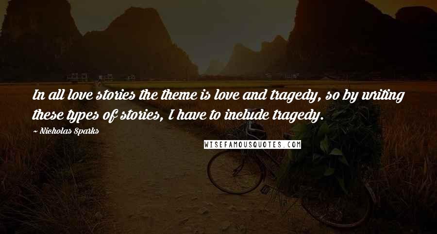 Nicholas Sparks Quotes: In all love stories the theme is love and tragedy, so by writing these types of stories, I have to include tragedy.