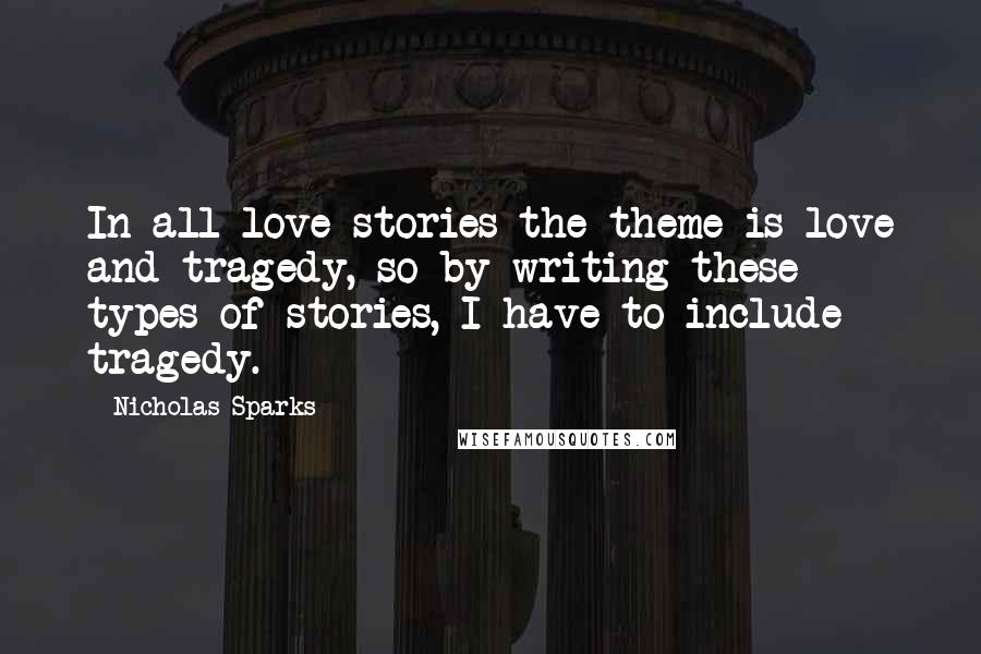Nicholas Sparks Quotes: In all love stories the theme is love and tragedy, so by writing these types of stories, I have to include tragedy.