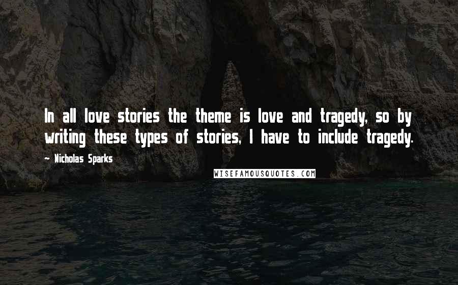 Nicholas Sparks Quotes: In all love stories the theme is love and tragedy, so by writing these types of stories, I have to include tragedy.