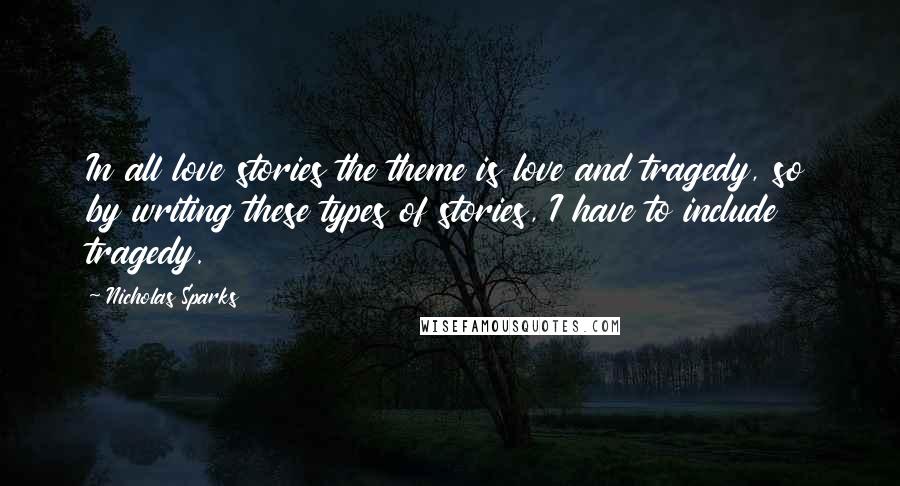 Nicholas Sparks Quotes: In all love stories the theme is love and tragedy, so by writing these types of stories, I have to include tragedy.