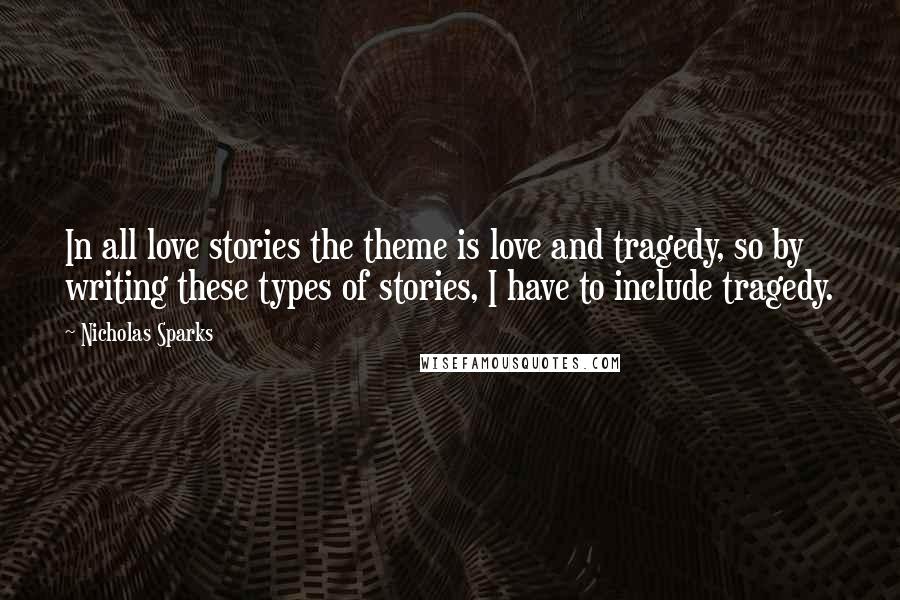 Nicholas Sparks Quotes: In all love stories the theme is love and tragedy, so by writing these types of stories, I have to include tragedy.