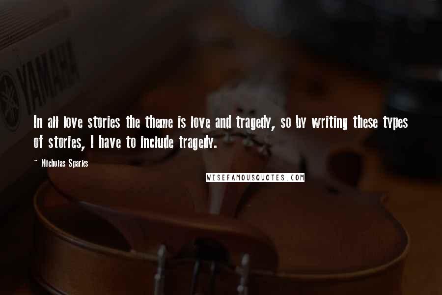 Nicholas Sparks Quotes: In all love stories the theme is love and tragedy, so by writing these types of stories, I have to include tragedy.