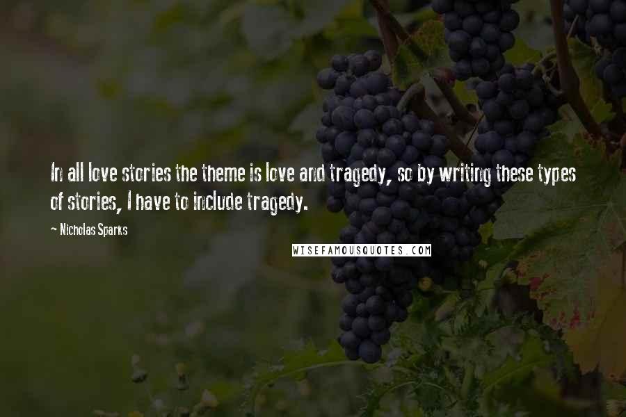 Nicholas Sparks Quotes: In all love stories the theme is love and tragedy, so by writing these types of stories, I have to include tragedy.