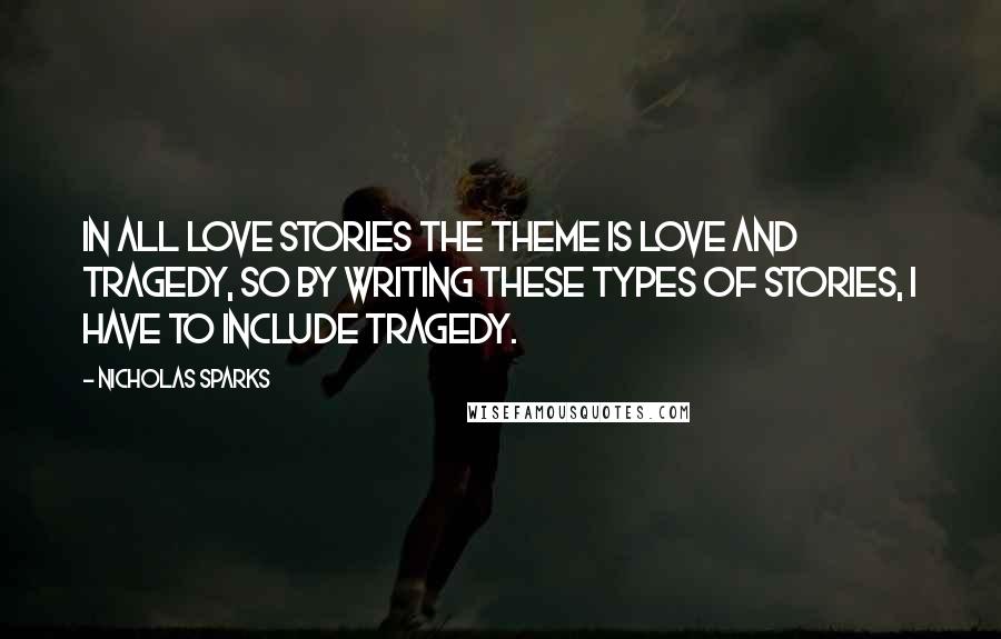 Nicholas Sparks Quotes: In all love stories the theme is love and tragedy, so by writing these types of stories, I have to include tragedy.