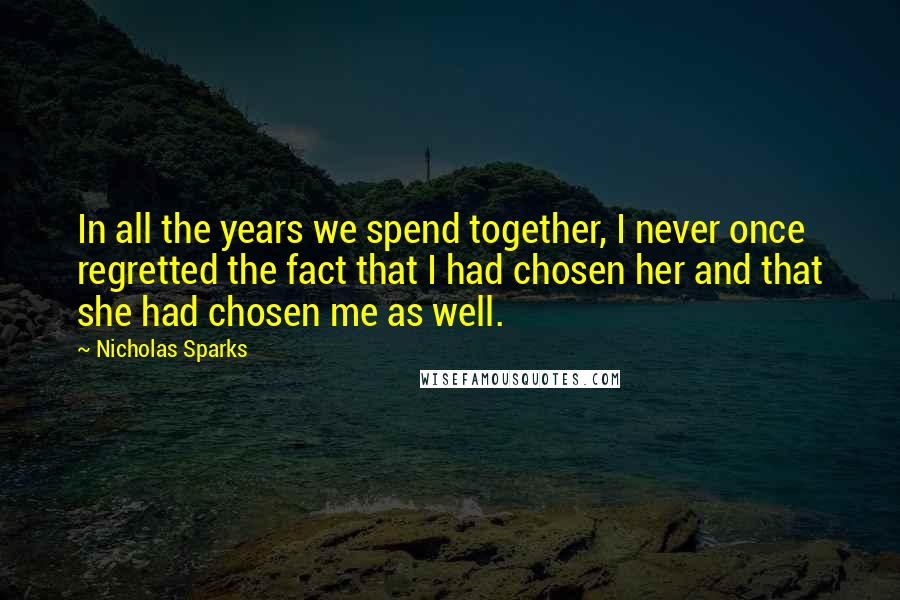 Nicholas Sparks Quotes: In all the years we spend together, I never once regretted the fact that I had chosen her and that she had chosen me as well.