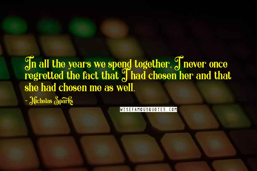 Nicholas Sparks Quotes: In all the years we spend together, I never once regretted the fact that I had chosen her and that she had chosen me as well.