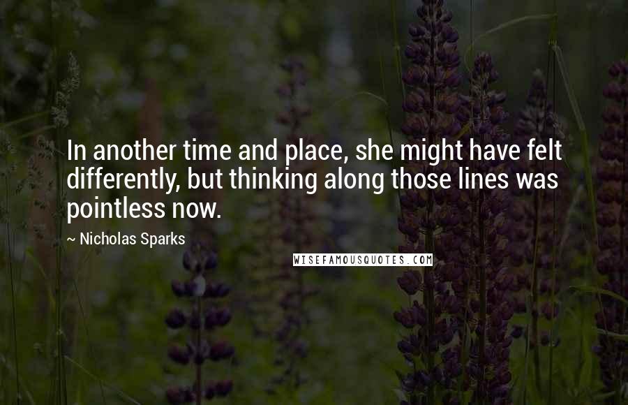 Nicholas Sparks Quotes: In another time and place, she might have felt differently, but thinking along those lines was pointless now.