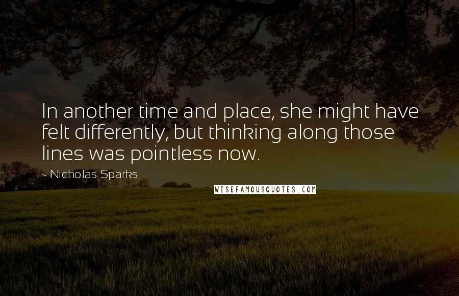 Nicholas Sparks Quotes: In another time and place, she might have felt differently, but thinking along those lines was pointless now.