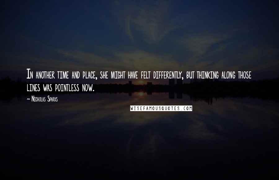 Nicholas Sparks Quotes: In another time and place, she might have felt differently, but thinking along those lines was pointless now.