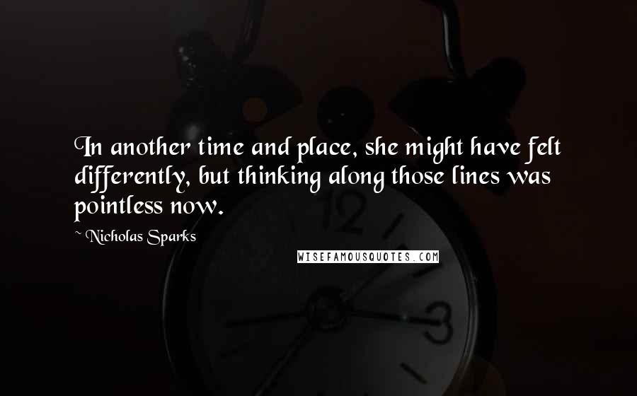 Nicholas Sparks Quotes: In another time and place, she might have felt differently, but thinking along those lines was pointless now.