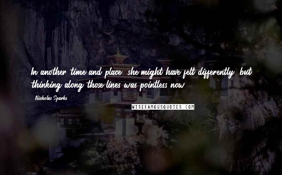 Nicholas Sparks Quotes: In another time and place, she might have felt differently, but thinking along those lines was pointless now.