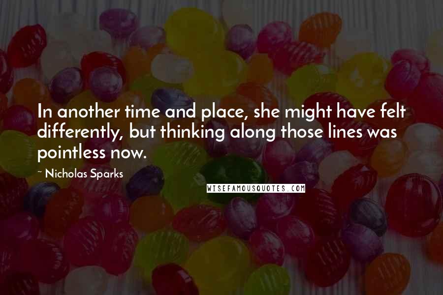 Nicholas Sparks Quotes: In another time and place, she might have felt differently, but thinking along those lines was pointless now.