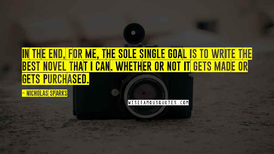 Nicholas Sparks Quotes: In the end, for me, the sole single goal is to write the best novel that I can. Whether or not it gets made or gets purchased.