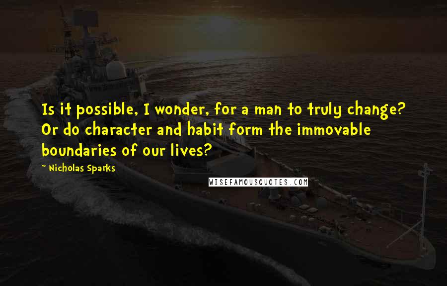 Nicholas Sparks Quotes: Is it possible, I wonder, for a man to truly change? Or do character and habit form the immovable boundaries of our lives?
