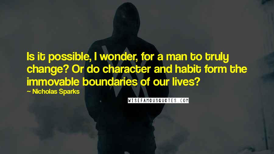 Nicholas Sparks Quotes: Is it possible, I wonder, for a man to truly change? Or do character and habit form the immovable boundaries of our lives?