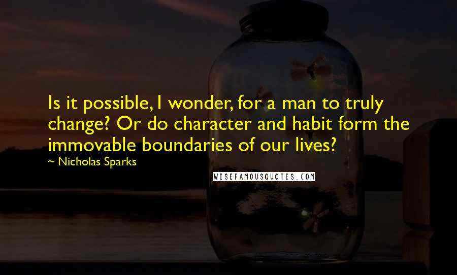 Nicholas Sparks Quotes: Is it possible, I wonder, for a man to truly change? Or do character and habit form the immovable boundaries of our lives?