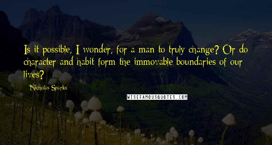 Nicholas Sparks Quotes: Is it possible, I wonder, for a man to truly change? Or do character and habit form the immovable boundaries of our lives?