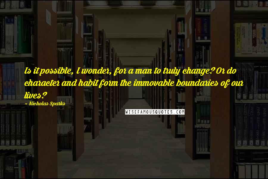 Nicholas Sparks Quotes: Is it possible, I wonder, for a man to truly change? Or do character and habit form the immovable boundaries of our lives?