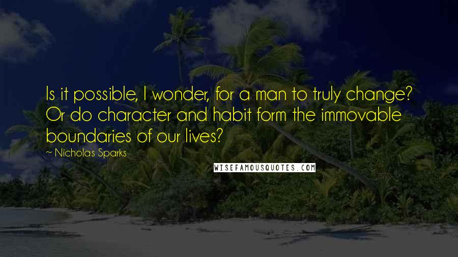 Nicholas Sparks Quotes: Is it possible, I wonder, for a man to truly change? Or do character and habit form the immovable boundaries of our lives?