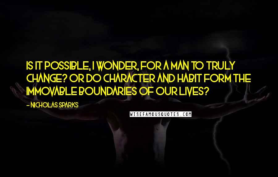 Nicholas Sparks Quotes: Is it possible, I wonder, for a man to truly change? Or do character and habit form the immovable boundaries of our lives?