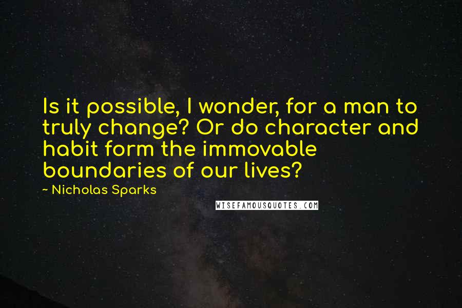 Nicholas Sparks Quotes: Is it possible, I wonder, for a man to truly change? Or do character and habit form the immovable boundaries of our lives?