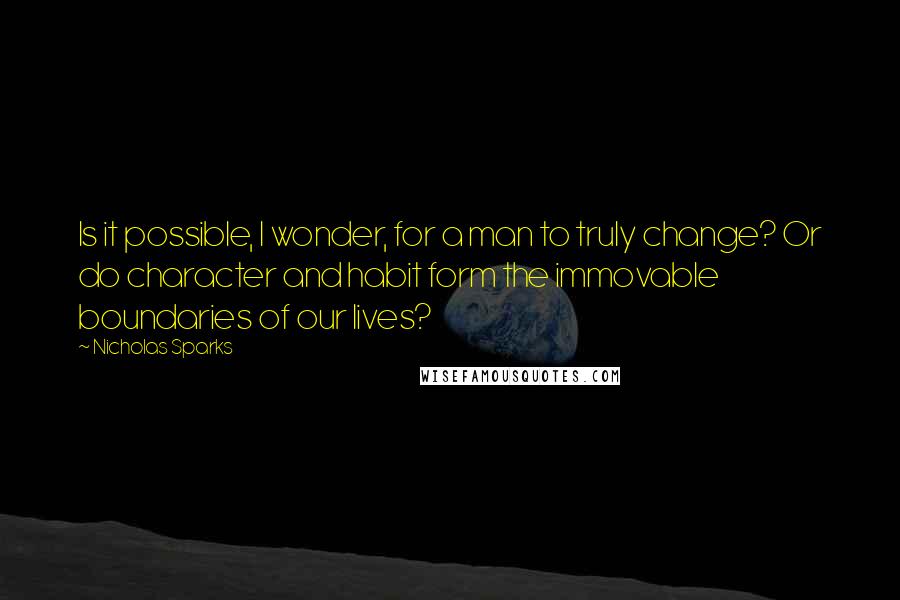 Nicholas Sparks Quotes: Is it possible, I wonder, for a man to truly change? Or do character and habit form the immovable boundaries of our lives?