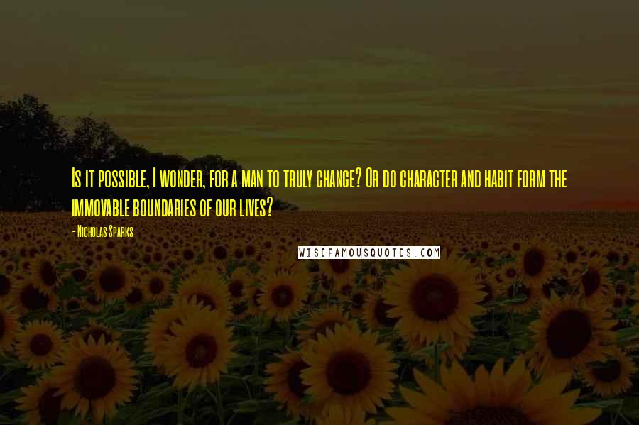 Nicholas Sparks Quotes: Is it possible, I wonder, for a man to truly change? Or do character and habit form the immovable boundaries of our lives?