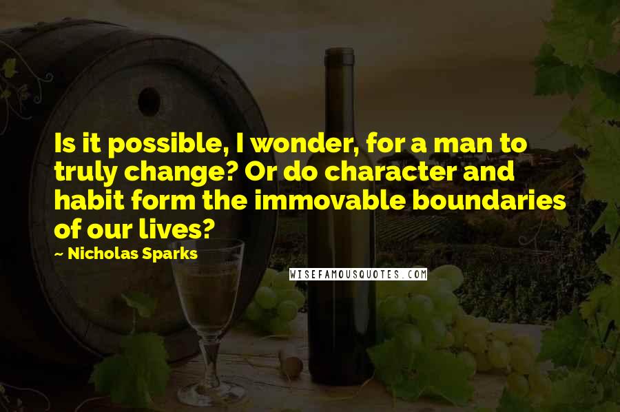 Nicholas Sparks Quotes: Is it possible, I wonder, for a man to truly change? Or do character and habit form the immovable boundaries of our lives?