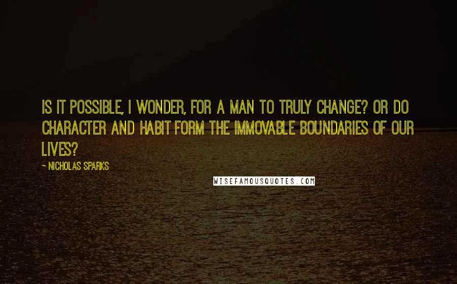 Nicholas Sparks Quotes: Is it possible, I wonder, for a man to truly change? Or do character and habit form the immovable boundaries of our lives?