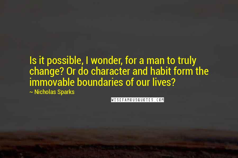 Nicholas Sparks Quotes: Is it possible, I wonder, for a man to truly change? Or do character and habit form the immovable boundaries of our lives?