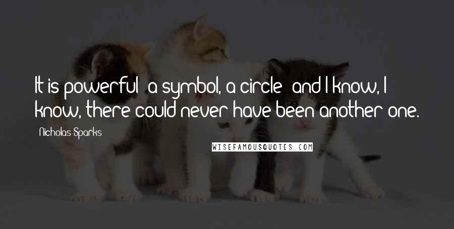 Nicholas Sparks Quotes: It is powerful- a symbol, a circle- and I know, I know, there could never have been another one.