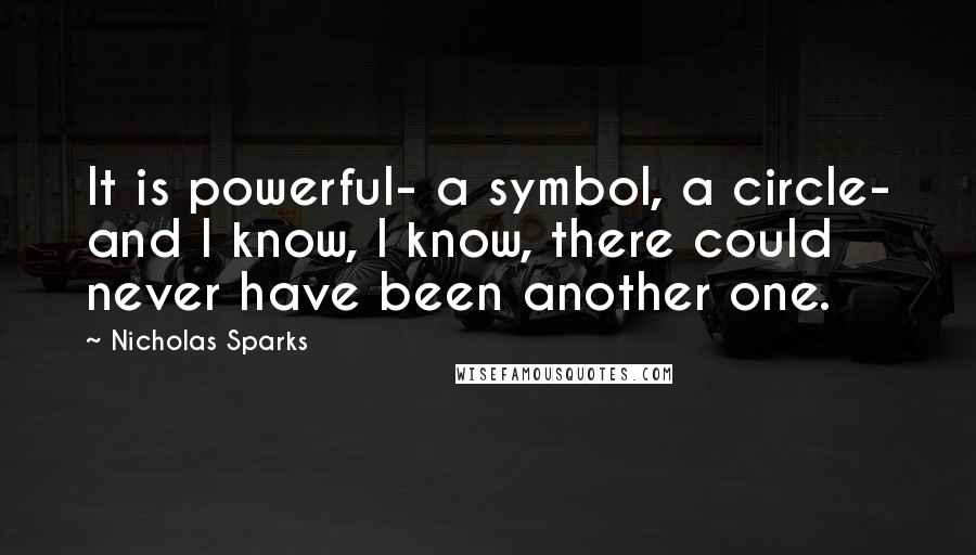 Nicholas Sparks Quotes: It is powerful- a symbol, a circle- and I know, I know, there could never have been another one.