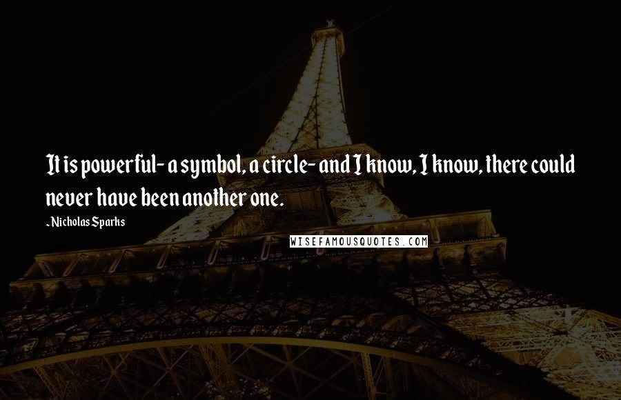 Nicholas Sparks Quotes: It is powerful- a symbol, a circle- and I know, I know, there could never have been another one.